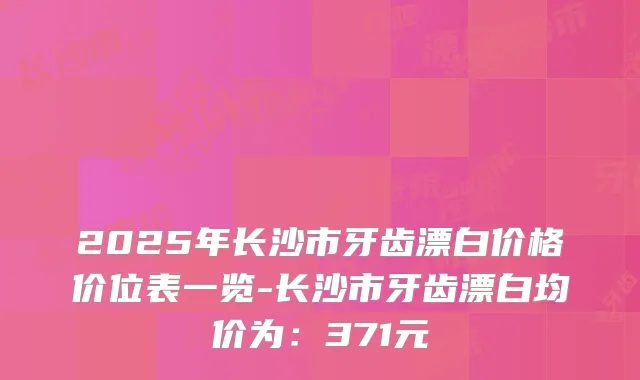 2025年长沙市牙齿漂白价格价位表一览-长沙市牙齿漂白均价为：371元