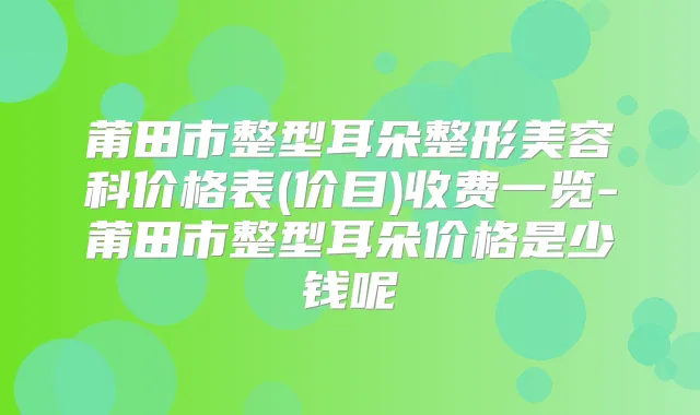 莆田市整型耳朵整形美容科价格表(价目)收费一览-莆田市整型耳朵价格是少钱呢
