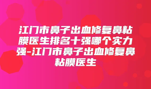 江门市鼻子出血修复鼻粘膜医生排名十强哪个实力强-江门市鼻子出血修复鼻粘膜医生