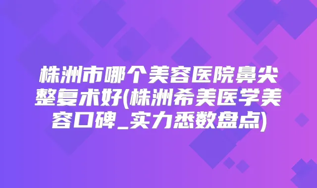 株洲市哪个美容医院鼻尖整复术好(株洲希美医学美容口碑_实力悉数盘点)