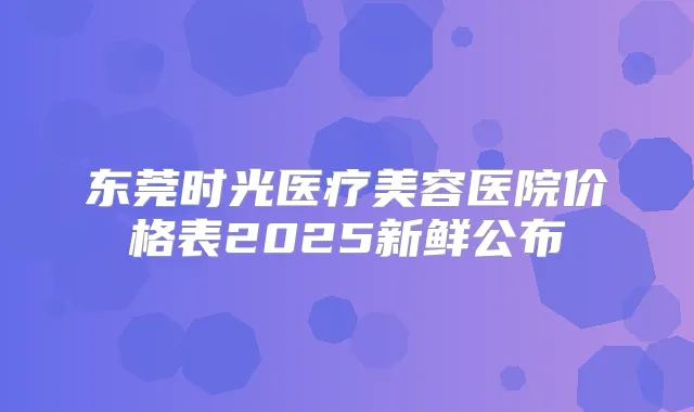 东莞时光医疗美容医院价格表2025新鲜公布