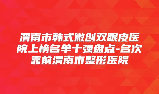 渭南市韩式微创双眼皮医院上榜名单十强盘点-名次靠前渭南市整形医院