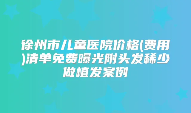 徐州市儿童医院价格(费用)清单免费曝光附头发稀少做植发案例