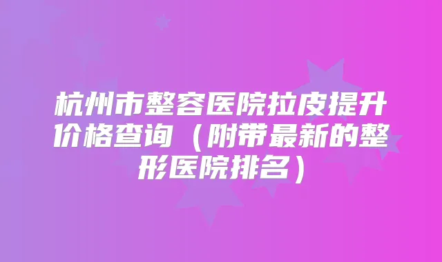 杭州市整容医院拉皮提升价格查询(附带新的整形医院排名)