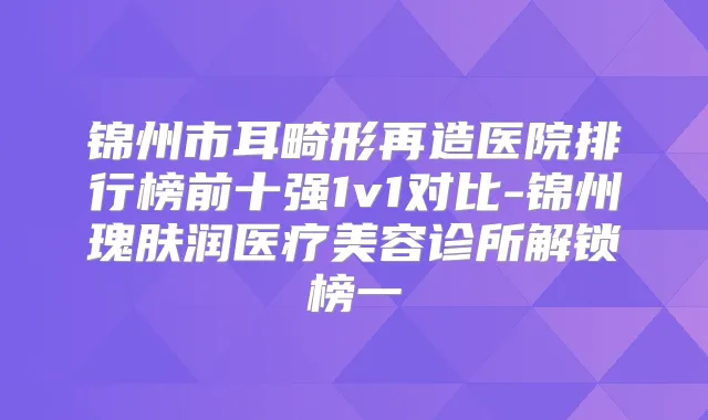 锦州市耳畸形再造医院排行榜前十强1v1对比-锦州瑰肤润医疗美容诊所解锁榜一