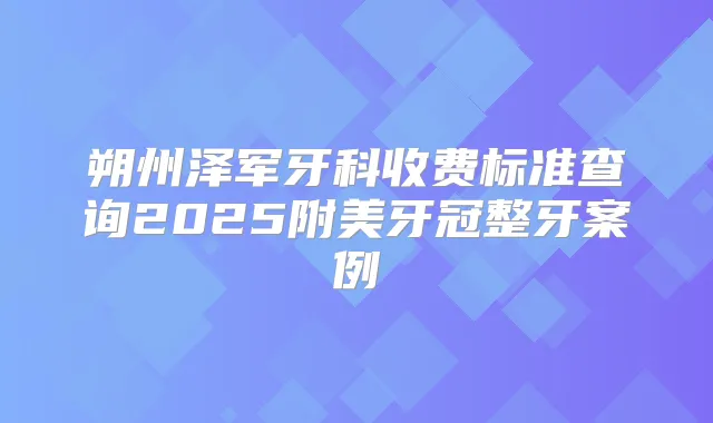 朔州泽军牙科收费标准查询2025附美牙冠整牙案例