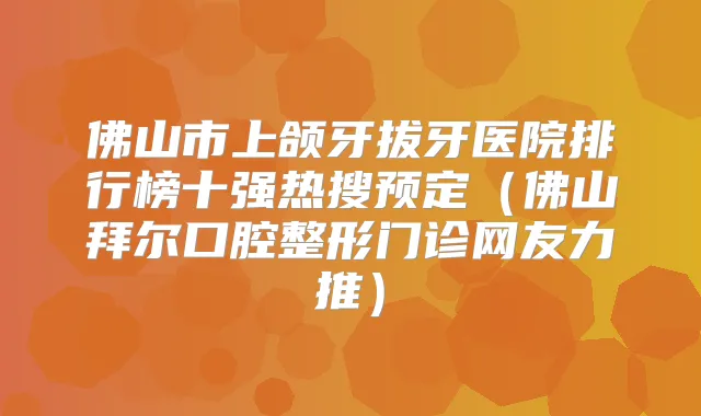 佛山市上颌牙拔牙医院排行榜十强热搜预定（佛山拜尔口腔整形门诊网友力推）