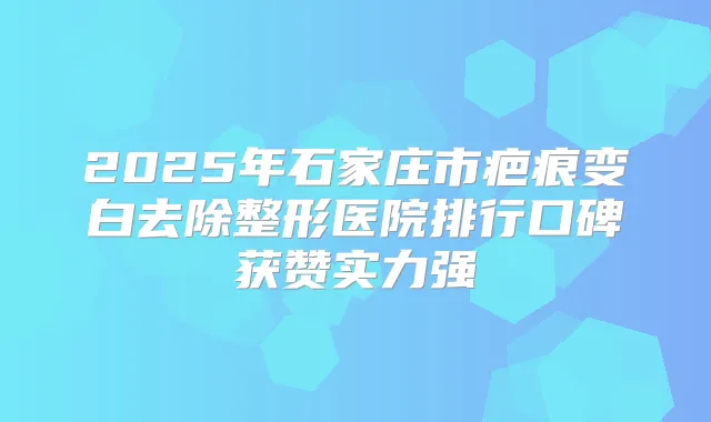 2025年石家庄市疤痕变白去除整形医院排行口碑获赞实力强