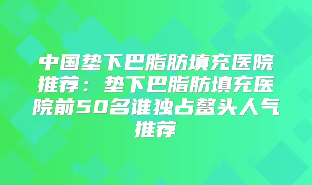 中国垫下巴脂肪填充医院推荐：垫下巴脂肪填充医院前50名谁独占鳌头人气推荐