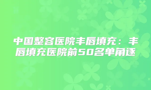 中国整容医院丰唇填充:丰唇填充医院前50名单角逐