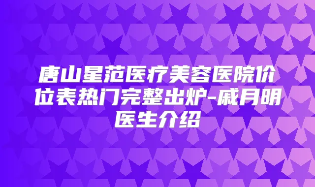 唐山星范医疗美容医院价位表热门完整出炉-戚月明医生介绍