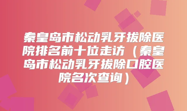 秦皇岛市松动乳牙拔除医院排名前十位走访（秦皇岛市松动乳牙拔除口腔医院名次查询）