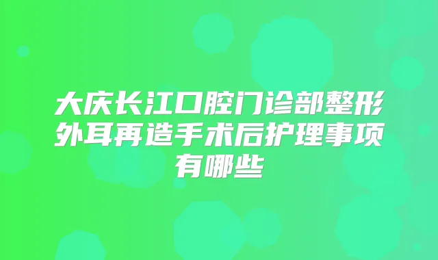 大庆长江口腔门诊部整形外耳再造手术后护理事项有哪些