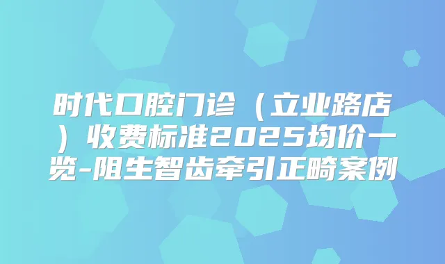 时代口腔门诊(立业路店)收费标准2025均价一览-阻生智齿牵引正畸案例