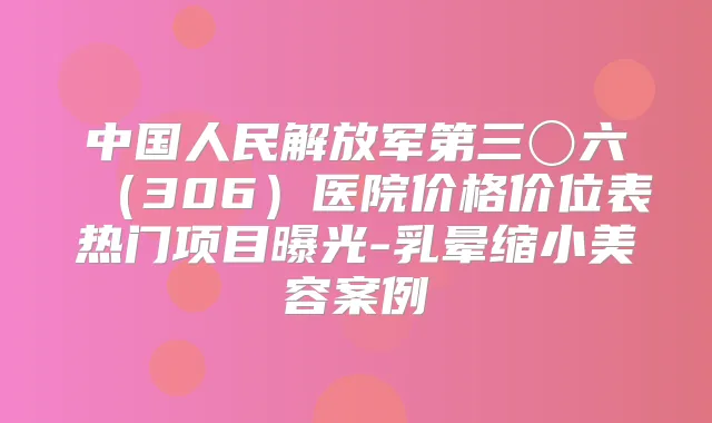 中国人民解放军第三〇六(306)医院价格价位表热门项目曝光-乳晕缩小美容案例