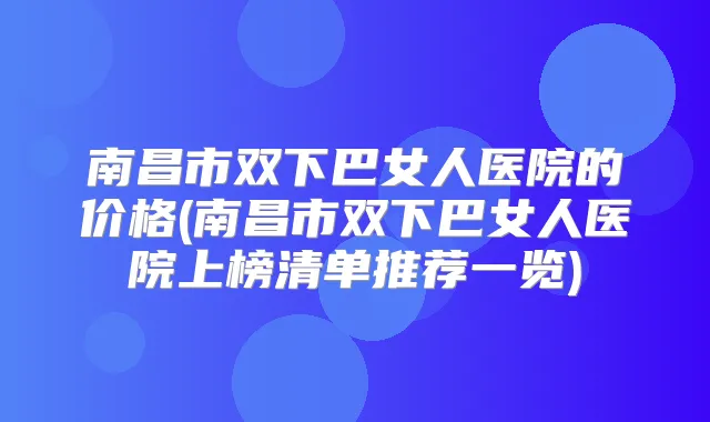南昌市双下巴女人医院的价格(南昌市双下巴女人医院上榜清单推荐一览)