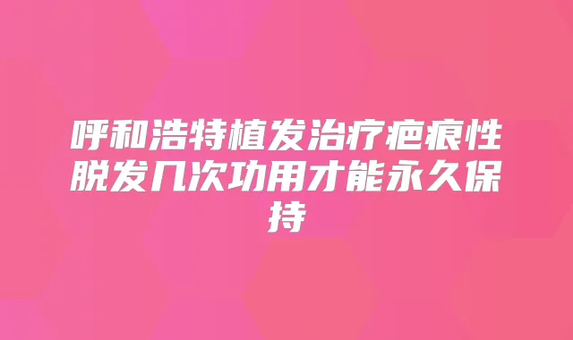 呼和浩特植发疤痕性脱发几次功用才能永久保持