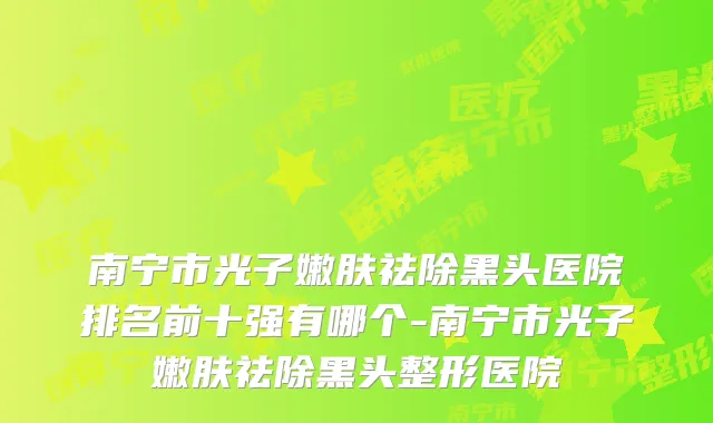 南宁市光子嫩肤祛除黑头医院排名前十强有哪个-南宁市光子嫩肤祛除黑头整形医院