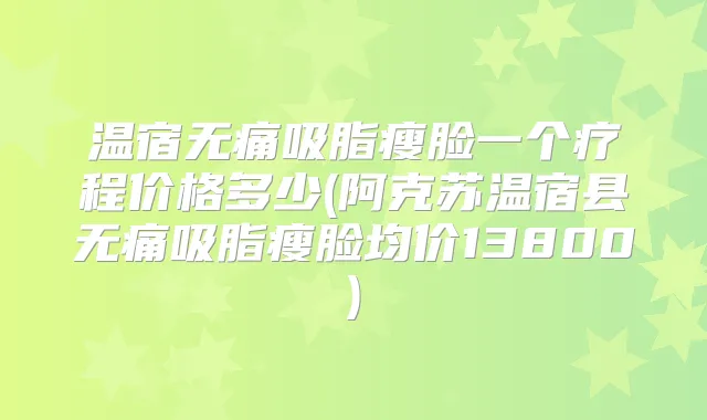 温宿吸脂瘦脸一个疗程价格多少(阿克苏温宿县吸脂瘦脸均价13800)