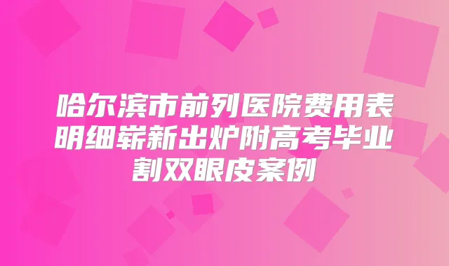 哈尔滨市前列医院费用表明细崭新出炉附高考毕业割双眼皮案例