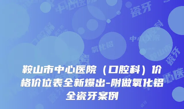 鞍山市中心医院(口腔科)价格价位表全新爆出-附做氧化铝全瓷牙案例