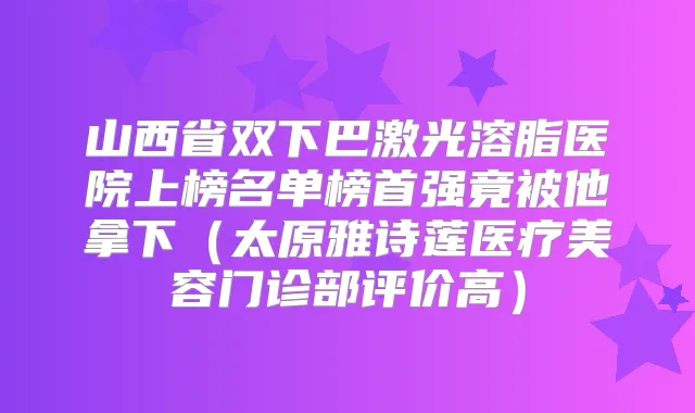 山西省双下巴激光溶脂医院上榜名单榜首强竟被他拿下（太原雅诗莲医疗美容门诊部评价高）