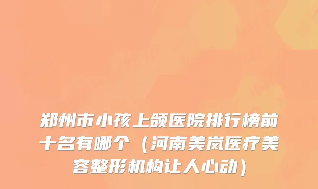 郑州市小孩上颌医院排行榜前十名有哪个（河南美岚医疗美容整形机构让人心动）