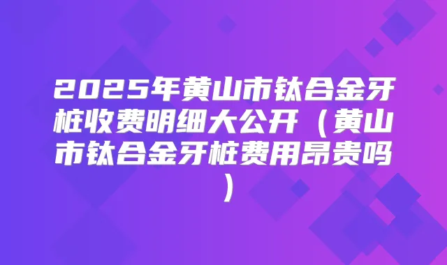 2025年黄山市钛合金牙桩收费明细大公开(黄山市钛合金牙桩费用昂贵吗)