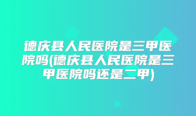 德庆县人民医院是三甲医院吗(德庆县人民医院是三甲医院吗还是二甲)