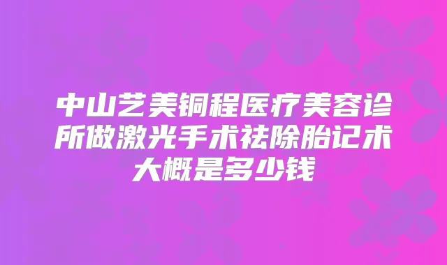 中山艺美铜程医疗美容诊所做激光手术祛除胎记术大概是多少钱