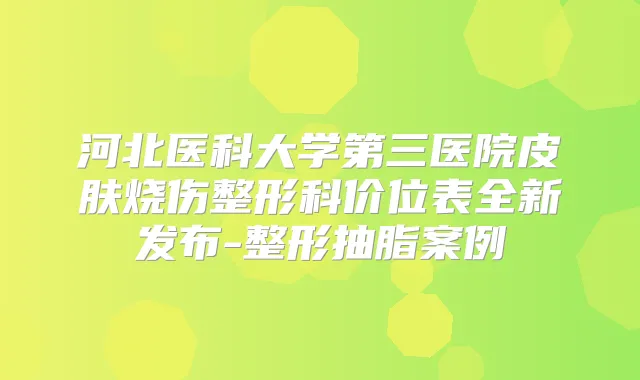河北医科大学第三医院皮肤烧伤整形科价位表全新发布-整形抽脂案例