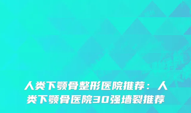 人类下颚骨整形医院推荐:人类下颚骨医院30强墙裂推荐