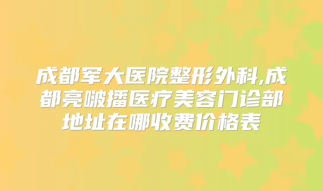 成都军大医院整形外科,成都亮啵播医疗美容门诊部地址在哪收费价格表