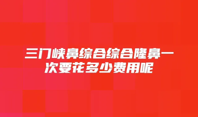 三门峡鼻综合综合隆鼻一次要花多少费用呢