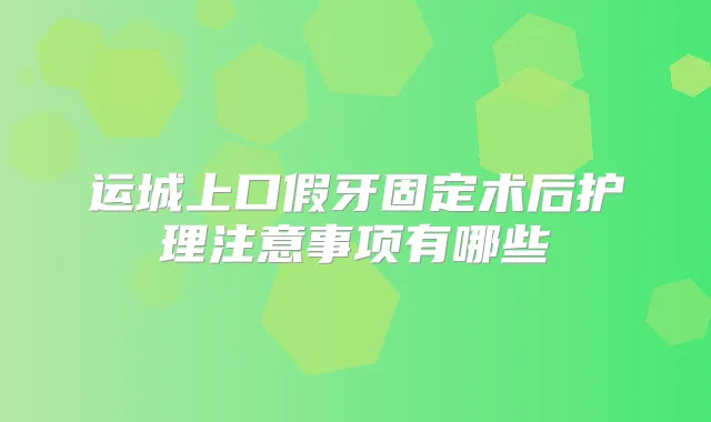 运城上口假牙固定术后护理注意事项有哪些