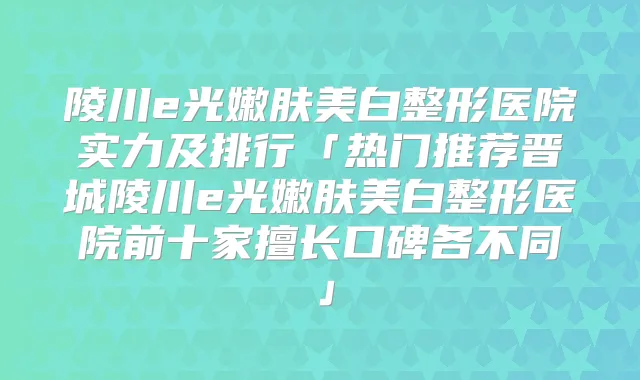 陵川e光嫩肤美白整形医院实力及排行「热门推荐晋城陵川e光嫩肤美白整形医院前十家擅长口碑各不同」