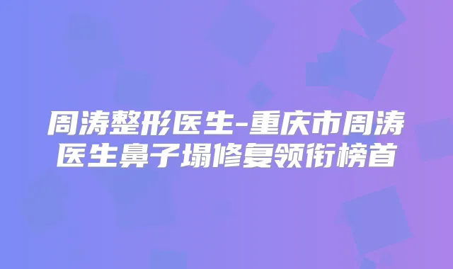 周涛整形医生-重庆市周涛医生鼻子塌修复领衔榜首