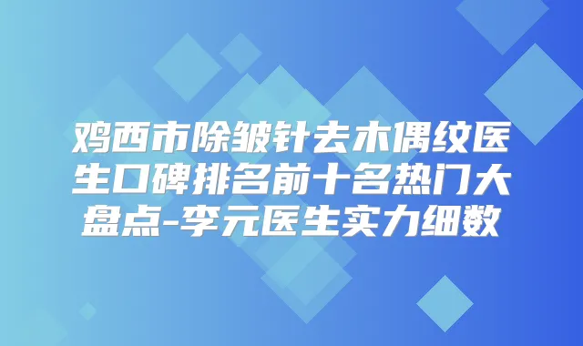 鸡西市除皱针去木偶纹医生口碑排名前十名热门大盘点-李元医生实力细数