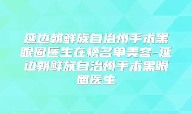 延边朝鲜族自治州手术黑眼圈医生在榜名单美容-延边朝鲜族自治州手术黑眼圈医生