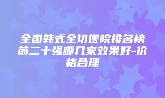 全国韩式全切医院排名榜前二十强哪几家效果好-价格合理