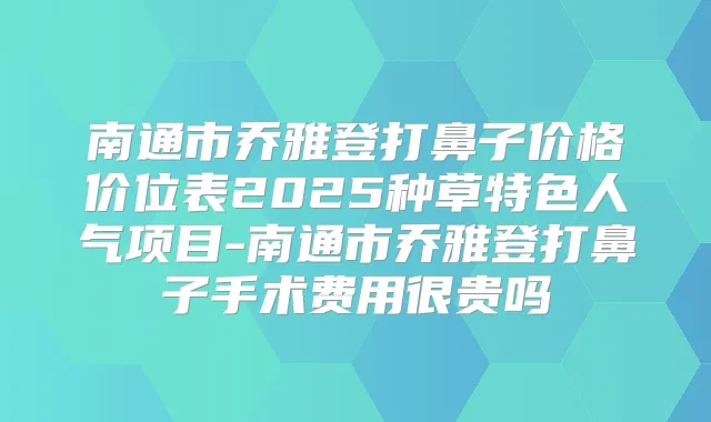 南通市乔雅登打鼻子价格价位表2025种草特色人气项目-南通市乔雅登打鼻子手术费用很贵吗