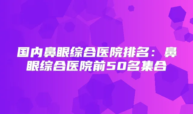 国内鼻眼综合医院排名:鼻眼综合医院前50名集合