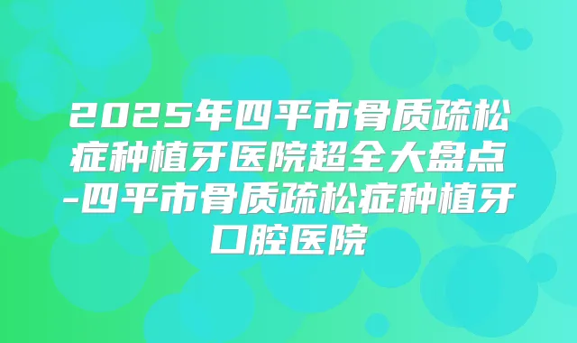 2025年四平市骨质疏松症种植牙医院超全大盘点-四平市骨质疏松症种植牙口腔医院