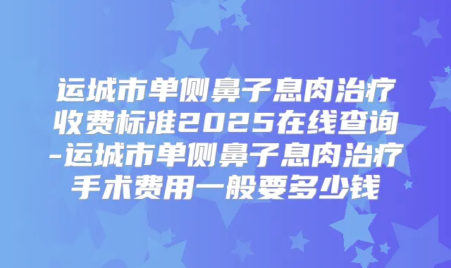 运城市单侧鼻子息肉收费标准2025在线查询-运城市单侧鼻子息肉手术费用一般要多少钱