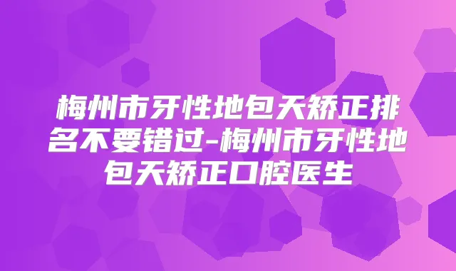 梅州市牙性地包天矫正排名不要错过-梅州市牙性地包天矫正口腔医生
