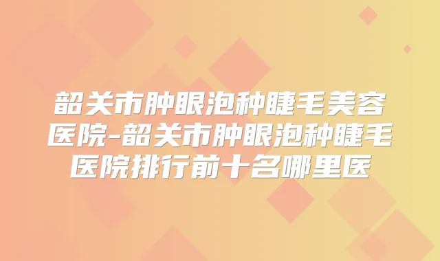 韶关市肿眼泡种睫毛美容医院-韶关市肿眼泡种睫毛医院排行前十名哪里医