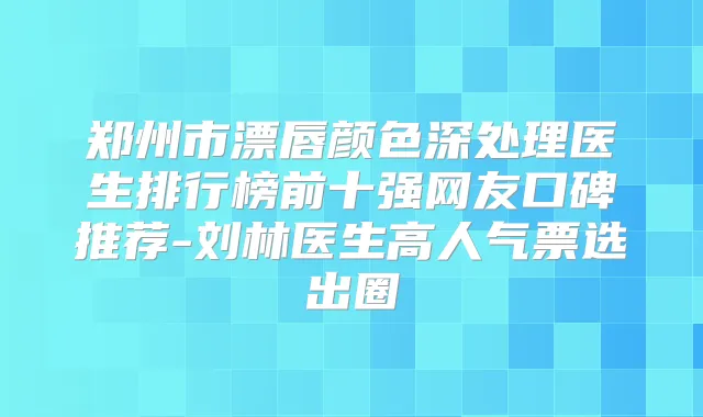 郑州市漂唇颜色深处理医生排行榜前十强网友口碑推荐-刘林医生高人气票选出圈