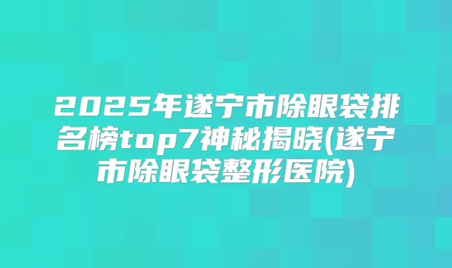 2025年遂宁市除眼袋排名榜top7神秘揭晓(遂宁市除眼袋整形医院)