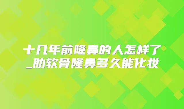 十几年前隆鼻的人怎样了_肋软骨隆鼻多久能化妆