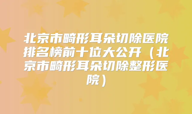 北京市畸形耳朵切除医院排名榜前十位大公开(北京市畸形耳朵切除整形医院)